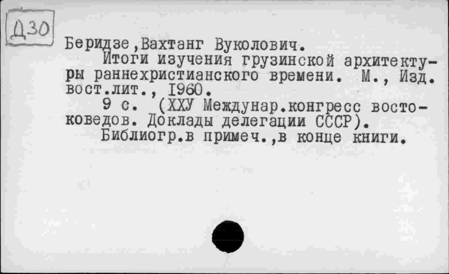 ﻿
Беридзе»Вахтанг Вуколович.
Итоги изучения грузинской архитектуры раннехристианского времени. М., Изд. вост.лит., I960.
9 с. (ХХУ Междунар.конгресс востоковедов. Доклады делегации СССР).
Библиогр.в примеч.,в конце книги.